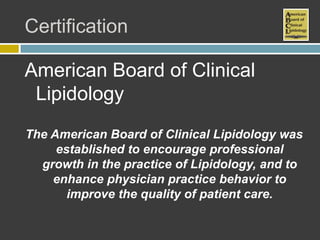 Certification

American Board of Clinical
 Lipidology
The American Board of Clinical Lipidology was
     established to encourage professional
  growth in the practice of Lipidology, and to
    enhance physician practice behavior to
       improve the quality of patient care.
 