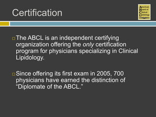 Certification

   The ABCL is an independent certifying
    organization offering the only certification
    program for physicians specializing in Clinical
    Lipidology.

   Since offering its first exam in 2005, 700
    physicians have earned the distinction of
    “Diplomate of the ABCL.”
 