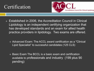Certification

   Established in 2006, the Accreditation Council in Clinical
    Lipidology is an independent certifying organization that
    has developed standards and an exam for allied health
    practice providers in lipidology. Two exams are offered.

       Advanced Exam: The ACCL award certification as a "Clinical
        Lipid Specialist” to successful candidates (125 CLS)


       Basic Exam The BCCL is a basic exam and certification
        available to professionals and industry (199 plus 90
        pending)
 