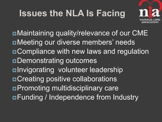 Issues the NLA Is Facing

 Maintaining quality/relevance of our CME
 Meeting our diverse members’ needs
 Compliance with new laws and regulation
 Demonstrating outcomes
 Invigorating volunteer leadership
 Creating positive collaborations
 Promoting multidisciplinary care
 Funding / Independence from Industry
 