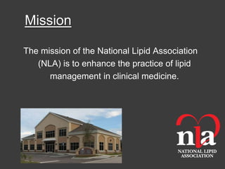 Mission

The mission of the National Lipid Association
   (NLA) is to enhance the practice of lipid
      management in clinical medicine.
 