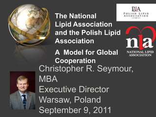 The National
   Lipid Association
   and the Polish Lipid
   Association
   A Model for Global
   Cooperation
Christopher R. Seymour,
MBA
Executive Director
Warsaw, Poland
September 9, 2011
 
