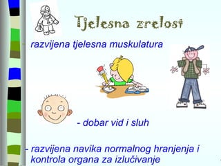 Tjelesna  zrelost razvijena tjelesna muskulatura - dobar vid i sluh - razvijena navika normalnog hranjenja i kontrola organa za izlučivanje  - 