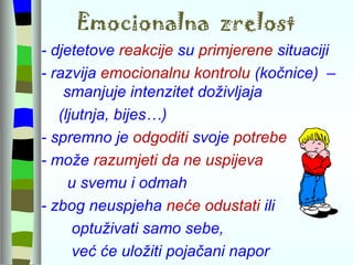 Emocionalna  zrelost - djetetove  reakcije  su  primjerene  situaciji - razvija  emocionalnu kontrolu  (kočnice)  –  smanjuje intenzitet doživljaja  (ljutnja, bijes…) - spremno je  odgoditi  svoje  potrebe - može  razumjeti da ne uspijeva  u svemu i odmah  - zbog neuspjeha  neće odustati  ili  optuživati samo sebe,  već će uložiti pojačani napor   