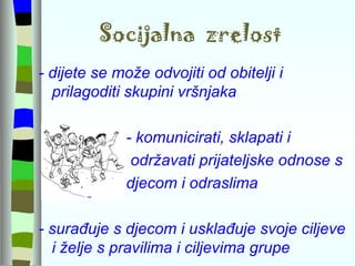 Socijalna  zrelost - dijete se može odvojiti od obitelji i prilagoditi skupini vršnjaka  - komunicirati, sklapati i  održavati prijateljske odnose s  djecom i odraslima - surađuje s djecom i usklađuje svoje ciljeve i želje s pravilima i ciljevima grupe 