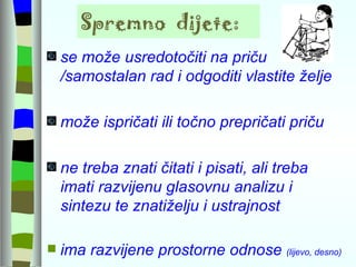 Spremno  dijete: se može usredotočiti na priču /samostalan rad i odgoditi vlastite želje  može ispričati ili točno prepričati priču ne treba znati čitati i pisati, ali treba  imati razvijenu glasovnu analizu i sintezu te znatiželju i ustrajnost ima razvijene prostorne odnose  (lijevo, desno) 