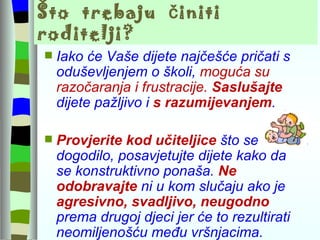 Što  trebaju  činiti  roditelji? Iako će Vaše dijete najčešće pričati s oduševljenjem o školi,  moguća su razočaranja i frustracije.  Saslušajte   dijete pažljivo i  s razumijevanjem .  Provjerite kod učiteljice  što se dogodilo, posavjetujte dijete kako da se konstruktivno ponaša.  Ne odobravajte   ni u kom slučaju ako je  agresivno, svadljivo, neugodno  prema drugoj djeci jer će to rezultirati neomiljenošću među vršnjacima. 