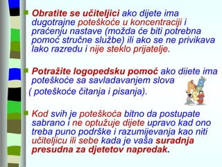 Obratite se učiteljici  ako dijete ima dugotrajne  poteškoće u koncentraciji  i praćenju nastave (možda će biti potrebna pomoć stručne službe) ili ako se ne privikava lako razredu i  nije steklo prijatelje .  Potražite logopedsku pomoć  ako dijete ima poteškoće sa savladavanjem slova  ( poteškoće čitanja i pisanja). Kod  svih je  poteškoća  bitno da postupate sabrano i  ne optužuje dijete  upravo kad ono treba puno podrške i razumijevanja kao niti  učiteljicu ili sebe  kada je vaša  suradnja presudna za djetetov napredak .  