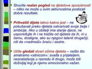 Stvorite  realan pogled  na djetetove sposobnosti  – nitko ne može u svim aktivnostima postizati dobre rezultate. Prihvatiti dijete  takvo kakvo jest  – ne pokušavati preko djeteta ostvarivati svoje želje i ambicije. Ako u obitelji ima starije djece, ne uspoređujte ih i ne tražite od djeteta da ih, ni u čemu, dostigne, ako su njegovi talenti drugačiji, niti da «nadmaši» braću i sestre.  Učite  gledati  stvari očima djeteta  – nešto što smatramo «sitnicom»: svađa s prijateljem, nesnalaženje u razredu ili drugo, može biti doživljaj koji je njemu emocionalno važan. 
