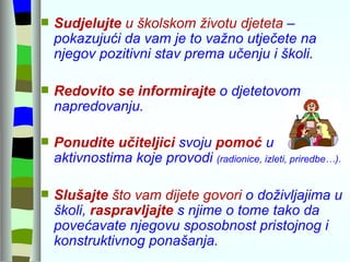 Sudjelujte  u školskom životu djeteta  – pokazujući da vam je to važno utječete na njegov pozitivni stav prema učenju i školi. Redovito se informirajte   o djetetovom napredovanju.  Ponudite   učiteljici   svoju  pomoć  u aktivnostima koje provodi  (radionice, izleti, priredbe…). Slušajte  što vam dijete govori  o doživljajima u školi,  raspravljajte  s njime o tome tako da povećavate njegovu sposobnost pristojnog i konstruktivnog ponašanja. 