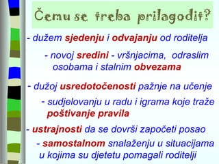 Čemu se  treba  prilagodit? - novoj  sredini  - vršnjacima,  odraslim osobama i stalnim  obvezama  - dužem  sjedenju  i  odvajanju  od roditelja  -  ustrajnosti  da se dovrši započeti posao -  samostalnom  snalaženju u situacijama u kojima su djetetu pomagali roditelji dužoj  usredotočenosti  pažnje na učenje sudjelovanju u radu i igrama koje traže  poštivanje pravila 