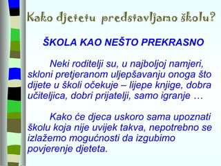 Kako djetetu  predstavljamo školu? ŠKOLA KAO NEŠTO PREKRASNO Neki roditelji su, u najboljoj namjeri, skloni pretjeranom uljepšavanju onoga što dijete u školi očekuje – lijepe knjige, dobra učiteljica, dobri prijatelji, samo igranje … Kako će djeca uskoro sama upoznati školu koja nije uvijek takva, nepotrebno se izlažemo mogućnosti da izgubimo povjerenje djeteta. 