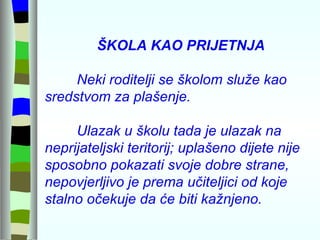 ŠKOLA KAO PRIJETNJA Neki roditelji se školom služe kao sredstvom za plašenje. Ulazak u školu tada je ulazak na neprijateljski teritorij; uplašeno dijete nije sposobno pokazati svoje dobre strane, nepovjerljivo je prema učiteljici od koje stalno očekuje da će biti kažnjeno. 