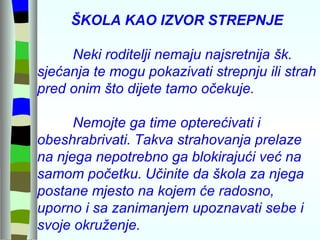 ŠKOLA KAO IZVOR STREPNJE   Neki roditelji nemaju najsretnija šk. sjećanja te mogu pokazivati strepnju ili strah pred onim što dijete tamo očekuje.   Nemojte ga time opterećivati i obeshrabrivati.   Takva strahovanja prelaze na njega nepotrebno ga blokirajući već na samom početku.   Učinite da škola za njega postane mjesto na kojem će radosno, uporno i sa zanimanjem upoznavati sebe i svoje okruženje. 