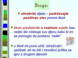 Stoga: ohrabrite  dijete –  podržavajte pozitivan stav  prema školi  školu predstavite  u realnom  svjetlu  kao nešto što očekuje svu djecu kako bi im se pomoglo da postanu “veliki” u školi će puno učiti, istraživati i vježbati, ali će biti i mnoštvo prilika za igru s drugom djecom 