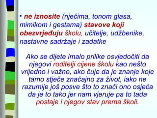 ne iznosite  (riječima, tonom glasa, mimikom i gestama)  stavove koji  obezvrjeđuju  školu,  učitelje, udžbenike, nastavne sadržaje i zadatke  Ako se dijete imalo prilike osvjedočiti da njegovi  roditelji cijene školu  kao nešto vrijedno i važno, ako čuje da je znanje koje tamo stječe značajno za život, iako ne razumije još posve što to znači ono osjeća da je to tako jer nam vjeruje pa to tada  postaje i njegov stav prema školi . 