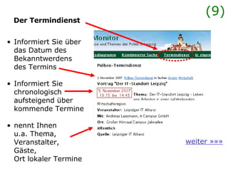 Der Termindienst weiter »»» Informiert Sie über das Datum des  Bekanntwerdens des Termins Informiert Sie  chronologisch  aufsteigend über  kommende Termine nennt Ihnen  u.a. Thema,  Veranstalter,  Gäste,  Ort lokaler Termine  (9) 