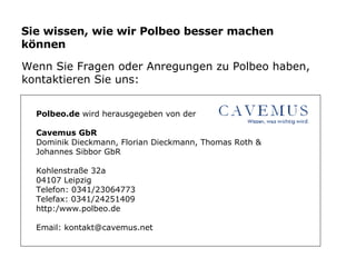 Sie wissen, wie wir Polbeo besser machen können Wenn Sie Fragen oder Anregungen zu Polbeo haben,  kontaktieren Sie uns: Polbeo.de  wird herausgegeben von der  Cavemus GbR Dominik Dieckmann, Florian Dieckmann, Thomas Roth &  Johannes Sibbor GbR Kohlenstraße 32a 04107 Leipzig Telefon: 0341/23064773 Telefax: 0341/24251409 http:/www.polbeo.de Email: kontakt@cavemus.net 