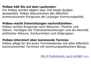 Polbeo hält Sie auf dem Laufenden :  Für Polbeo werden täglich über 330 lokale Quellen beobachtet. Polbeo dokumentiert alle öffentlich kommunizierten Ereignisse der Leipziger Kommunalpolitik. Polbeo macht Entwicklungen nachvollziehbar :  Polbeo sortiert Ereignisse nach Akteuren, Themen und Datum. Verfolgen Sie Themenentwicklungen und die Aktivität politischer Akteure, Konkurrenten und Zielgruppen. Polbeo informiert über kommende Termine :  Polbeo pflegt für Sie einen Terminkalender mit allen öffentlich kommunizierten Terminen mit kommunalpolitischem Bezug. Die 9 Funktionen, kurz erklärt »»» 