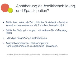 Annäherung an #politischebildung 
und #partizipation? 
• Politisches Lernen als Teil politischer Sozialisation findet in 
formellen, non-formalen und informellen Kontexten statt; 
• Politische Bildung im „engen und weiteren Sinn“ (Massing 
2003) 
• „Mündige Bürger*in“ als Zieldimension 
• Analysekompetenzen, Urteilskompetenz, 
Handlungskompetenz, methodische Fähigkeiten. 
Oliver Emde | Didaktik der politischen Bildung | Fachbereich 05 - Gesellschaftswissenschaften | Universität Kassel 
 