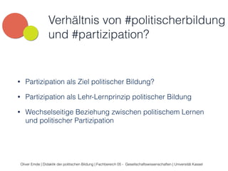 Verhältnis von #politischerbildung 
und #partizipation? 
• Partizipation als Ziel politischer Bildung? 
• Partizipation als Lehr-Lernprinzip politischer Bildung 
• Wechselseitige Beziehung zwischen politischem Lernen 
und politischer Partizipation 
Oliver Emde | Didaktik der politischen Bildung | Fachbereich 05 - Gesellschaftswissenschaften | Universität Kassel 
 