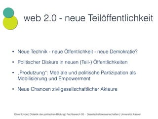 web 2.0 - neue Teilöffentlichkeit 
• Neue Technik - neue Öffentlichkeit - neue Demokratie? 
• Politischer Diskurs in neuen (Teil-) Öffentlichkeiten 
• „Produtzung“: Mediale und politische Partizipation als 
Mobilisierung und Empowerment 
• Neue Chancen zivilgesellschaftlicher Akteure 
Oliver Emde | Didaktik der politischen Bildung | Fachbereich 05 - Gesellschaftswissenschaften | Universität Kassel 
 