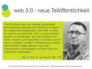 web 2.0 - neue Teilöffentlichkeit 
„Der Rundfunk wäre der denkbar großartigste 
Kommunikationsapparat des öffentlichen Lebens, 
ein ungeheures Kanalsystem, das heißt, er wäre 
es, wenn er es verstünde, nicht nur auszusenden, 
sondern zu empfangen, also den Zuhörer nicht 
hören, sondern auch sprechen zu machen und ihn 
nicht zu isolieren, sondern in Beziehung zu setzen. 
Der Rundfunk müßte demnach aus dem 
Lieferantentum herausgehen und den Hörer als 
Lieferanten organisieren.“ 
• Neue Technik - neue Öffentlichkeit - neue Demokratie? 
• Politischer Diskurs in neuen (Teil-) Öffentlichkeiten 
• „Produtzung“: Mediale und politische Partizipation als 
Mobilisierung und Empowerment 
• Neue Chancen zivilgesellschaftlicher Akteure 
(Brecht 1932, zit. nach Brecht 1967: 129) 
Oliver Emde | Didaktik der politischen Bildung | Fachbereich 05 - Gesellschaftswissenschaften | Universität Kassel 
 