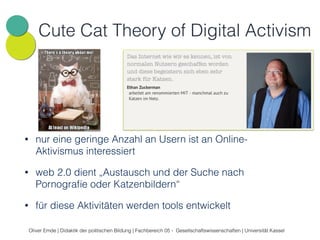 Cute Cat Theory of Digital Activism 
• nur eine geringe Anzahl an Usern ist an Online- 
Aktivismus interessiert 
• web 2.0 dient „Austausch und der Suche nach 
Pornografie oder Katzenbildern“ 
• für diese Aktivitäten werden tools entwickelt 
Oliver Emde | Didaktik der politischen Bildung | Fachbereich 05 - Gesellschaftswissenschaften | Universität Kassel 
 