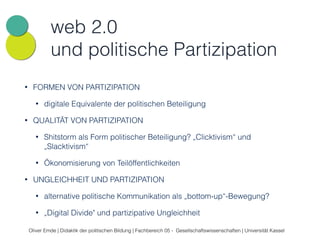 web 2.0 
und politische Partizipation 
• FORMEN VON PARTIZIPATION 
• digitale Equivalente der politischen Beteiligung 
• QUALITÄT VON PARTIZIPATION 
• Shitstorm als Form politischer Beteiligung? „Clicktivism“ und 
„Slacktivism“ 
• Ökonomisierung von Teilöffentlichkeiten 
• UNGLEICHHEIT UND PARTIZIPATION 
• alternative politische Kommunikation als „bottom-up“-Bewegung? 
• „Digital Divide" und partizipative Ungleichheit 
Oliver Emde | Didaktik der politischen Bildung | Fachbereich 05 - Gesellschaftswissenschaften | Universität Kassel 
 