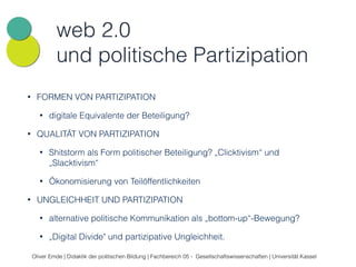 web 2.0 
und politische Partizipation 
• FORMEN VON PARTIZIPATION 
• digitale Equivalente der Beteiligung? 
• QUALITÄT VON PARTIZIPATION 
• Shitstorm als Form politischer Beteiligung? „Clicktivism“ und 
„Slacktivism“ 
• Ökonomisierung von Teilöffentlichkeiten 
• UNGLEICHHEIT UND PARTIZIPATION 
• alternative politische Kommunikation als „bottom-up“-Bewegung? 
• „Digital Divide" und partizipative Ungleichheit. 
Oliver Emde | Didaktik der politischen Bildung | Fachbereich 05 - Gesellschaftswissenschaften | Universität Kassel 
 