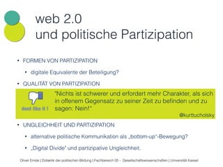 web 2.0 
und politische Partizipation 
• FORMEN VON PARTIZIPATION 
• digitale Equivalente der Beteiligung? 
• QUALITÄT VON PARTIZIPATION 
"Nichts ist schwerer und erfordert mehr Charakter, als sich 
in offenem Gegensatz zu seiner Zeit zu befinden und zu 
sagen: Nein!“ 
• Shitstorm als Form politischer Beteiligung? „Clicktivism“ und 
„Slacktivism“ 
• Ökonomisierung von Teilöffentlichkeiten 
• UNGLEICHHEIT UND PARTIZIPATION 
@kurttucholsky 
• alternative politische Kommunikation als „bottom-up“-Bewegung? 
• „Digital Divide" und partizipative Ungleichheit. 
Oliver Emde | Didaktik der politischen Bildung | Fachbereich 05 - Gesellschaftswissenschaften | Universität Kassel 
 