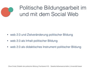 Politische Bildungsarbeit im 
und mit dem Social Web 
• web 2.0 und Zielveränderung politischer Bildung 
• web 2.0 als Inhalt politischer Bildung 
• web 2.0 als didaktisches Instrument politischer Bildung 
Oliver Emde | Didaktik der politischen Bildung | Fachbereich 05 - Gesellschaftswissenschaften | Universität Kassel 
 