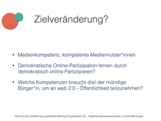 Zielveränderung? 
• Medienkompetenz, kompetente Mediennutzer*innen 
• Demokratische Online-Partizipation lernen durch 
demokratisch online Partizipieren? 
• Welche Kompetenzen braucht die/ der mündige 
Bürger*in, um an web 2.0 - Öffentlichkeit teilzunehmen? 
Oliver Emde | Didaktik der politischen Bildung | Fachbereich 05 - Gesellschaftswissenschaften | Universität Kassel 
 