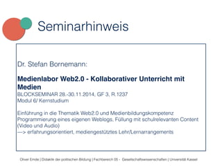 Seminarhinweis 
Dr. Stefan Bornemann: 
Medienlabor Web2.0 - Kollaborativer Unterricht mit 
Medien 
BLOCKSEMINAR 28.-30.11.2014, GF 3, R.1237 
Modul 6/ Kernstudium 
Einführung in die Thematik Web2.0 und Medienbildungskompetenz 
Programmierung eines eigenen Weblogs, Füllung mit schulrelevanten Content 
(Video und Audio) 
—> erfahrungsorientiert, mediengestütztes Lehr/Lernarrangements 
Oliver Emde | Didaktik der politischen Bildung | Fachbereich 05 - Gesellschaftswissenschaften | Universität Kassel 
 