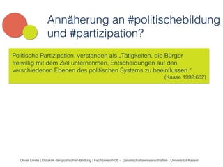 Annäherung an #politischebildung 
und #partizipation? 
Politische Partizipation, verstanden als „Tätigkeiten, die Bürger 
freiwillig mit dem Ziel unternehmen, Entscheidungen auf den 
verschiedenen Ebenen des politischen Systems zu beeinflussen.“ 
(Kaase 1992:682) 
Oliver Emde | Didaktik der politischen Bildung | Fachbereich 05 - Gesellschaftswissenschaften | Universität Kassel 
 