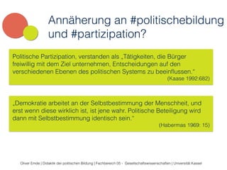Annäherung an #politischebildung 
und #partizipation? 
Politische Partizipation, verstanden als „Tätigkeiten, die Bürger 
freiwillig mit dem Ziel unternehmen, Entscheidungen auf den 
verschiedenen Ebenen des politischen Systems zu beeinflussen.“ 
(Kaase 1992:682) 
„Demokratie arbeitet an der Selbstbestimmung der Menschheit, und 
erst wenn diese wirklich ist, ist jene wahr. Politische Beteiligung wird 
dann mit Selbstbestimmung identisch sein.“ 
(Habermas 1969: 15) 
Oliver Emde | Didaktik der politischen Bildung | Fachbereich 05 - Gesellschaftswissenschaften | Universität Kassel 
 