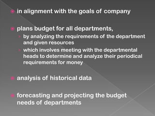 

in alignment with the goals of company



plans budget for all departments,
› by analyzing the requirements of the department

and given resources
› which involves meeting with the departmental
heads to determine and analyze their periodical
requirements for money


analysis of historical data



forecasting and projecting the budget
needs of departments

 