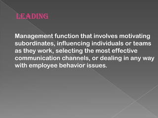 LEADING
Management function that involves motivating
subordinates, influencing individuals or teams
as they work, selecting the most effective
communication channels, or dealing in any way
with employee behavior issues.

 