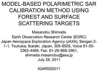 MODEL-BASED POLARIMETRIC SAR CALIBRATION METHOD USING FOREST AND SURFACE SCATTERING TARGETS Masanobu Shimada Earth Observation Research Center (EORC) Japan Aerospace Exploration Agency (JAXA), Sengen 2-1-1, Tsukuba, Ibaraki, Japan, 305-8505, Voice 81-50-3362-4489, Fax: 81-29-868-2961, shimada.masanobu@jaxa.jp July 28, 2011 IGARSS2011 