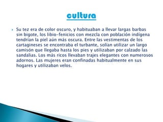  Su tez era de color oscuro, y habituaban a llevar largas barbas
sin bigote, los libio-fenicios con mezcla con población indígena
tendrían la piel aún más oscura. Entre las vestimentas de los
cartagineses se encontraba el turbante, solían utilizar un largo
camisón que llegaba hasta los pies y utilizaban por calzado las
sandalias. Los más ricos llevaban trajes elegantes con numerosos
adornos. Las mujeres eran confinadas habitualmente en sus
hogares y utilizaban velos.
 