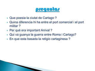  Que poesia la ciutat de Cartago ?
 Quina diferencia hi ha entre el port comercial i el port
militar ?
 Per què era important Aníval ?
 Qui va guanya la guerra entre Roma i Cartago?
 En que esta basada la religio cartaginesa ?
 