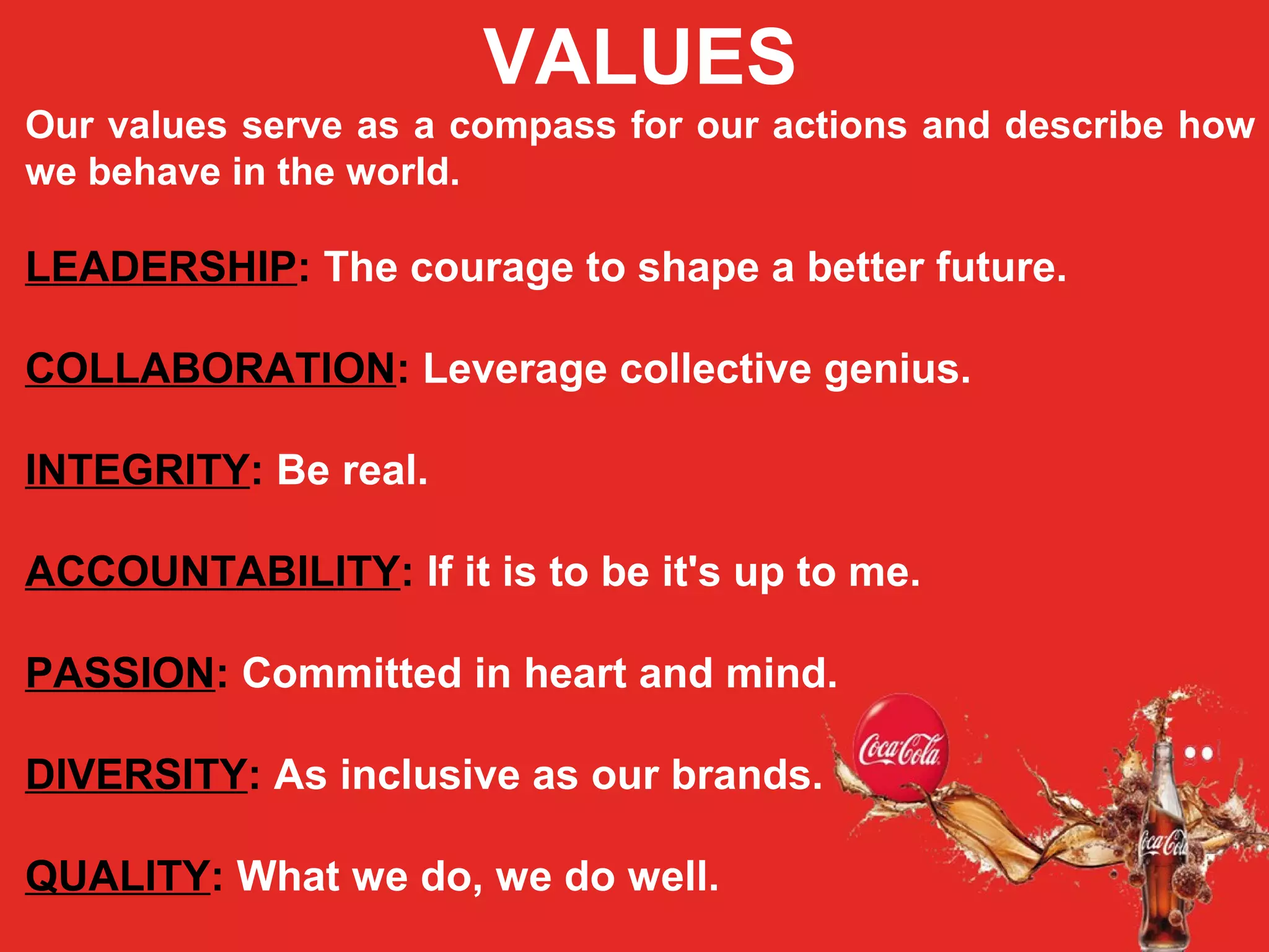 VALUES
Our values serve as a compass for our actions and describe how
we behave in the world.
LEADERSHIP: The courage to shape a better future.
COLLABORATION: Leverage collective genius.
INTEGRITY: Be real.
ACCOUNTABILITY: If it is to be it's up to me.
PASSION: Committed in heart and mind.
DIVERSITY: As inclusive as our brands.
QUALITY: What we do, we do well.
 