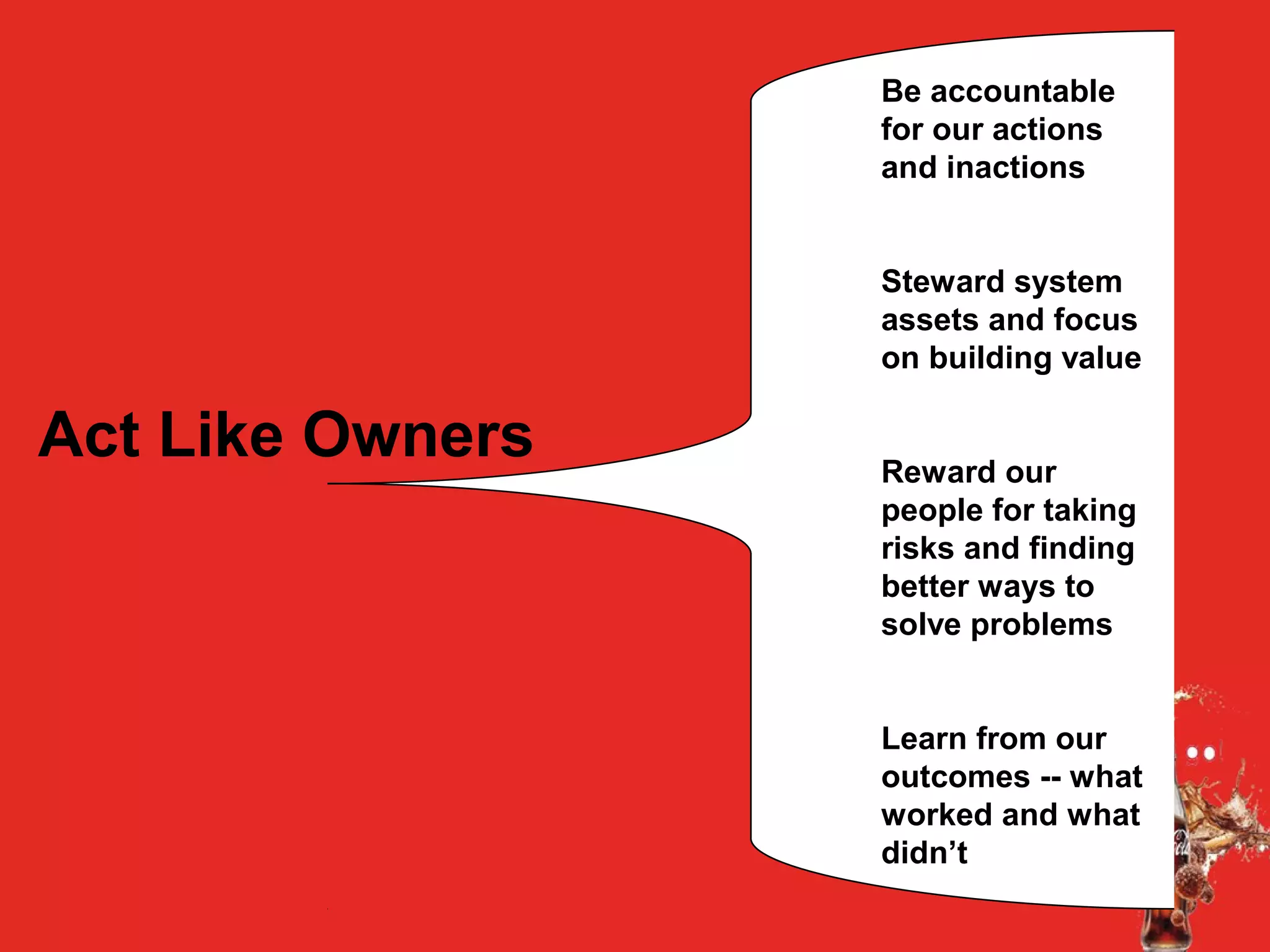 Act Like Owners
Be accountable
for our actions
and inactions
Steward system
assets and focus
on building value
Reward our
people for taking
risks and finding
better ways to
solve problems
Learn from our
outcomes -- what
worked and what
didn’t
 