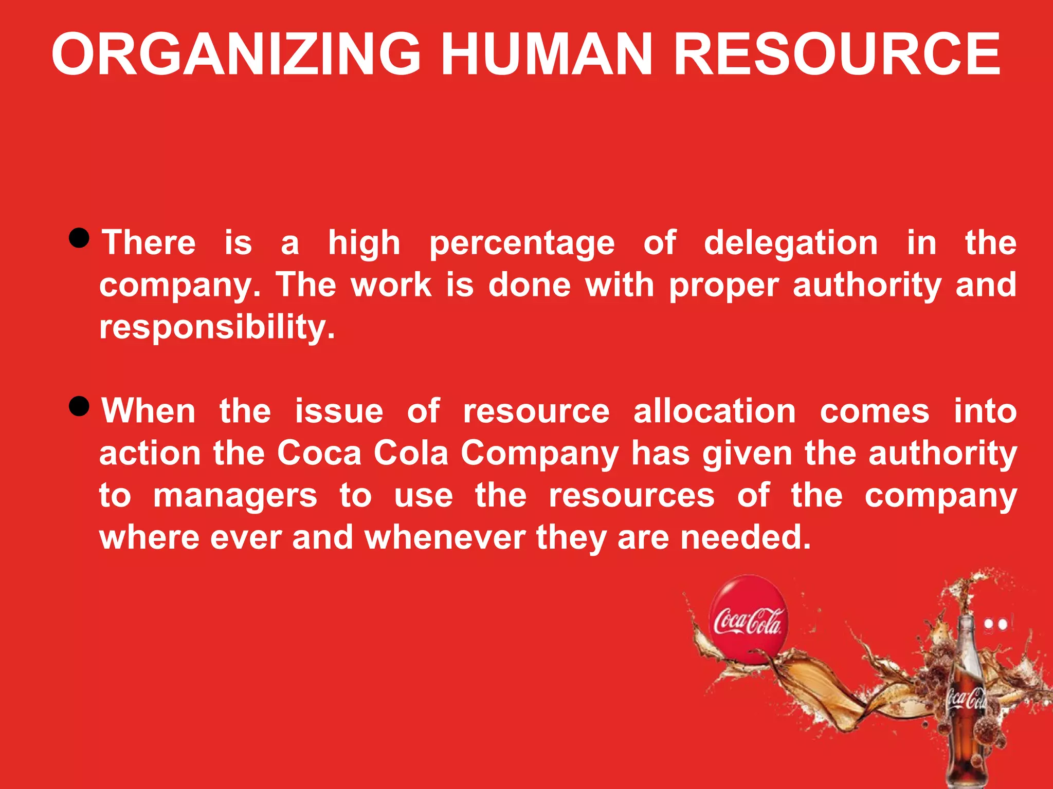 ORGANIZING HUMAN RESOURCE
There is a high percentage of delegation in the
company. The work is done with proper authority and
responsibility.
When the issue of resource allocation comes into
action the Coca Cola Company has given the authority
to managers to use the resources of the company
where ever and whenever they are needed.
 