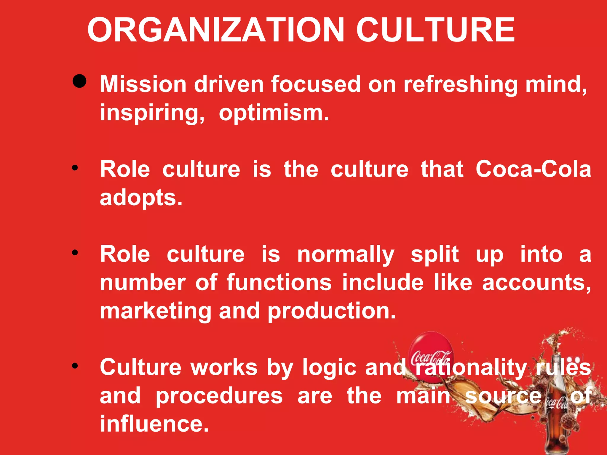 ORGANIZATION CULTURE
 Mission driven focused on refreshing mind,
inspiring, optimism.
• Role culture is the culture that Coca-Cola
adopts.
• Role culture is normally split up into a
number of functions include like accounts,
marketing and production.
• Culture works by logic and rationality rules
and procedures are the main source of
influence.
 