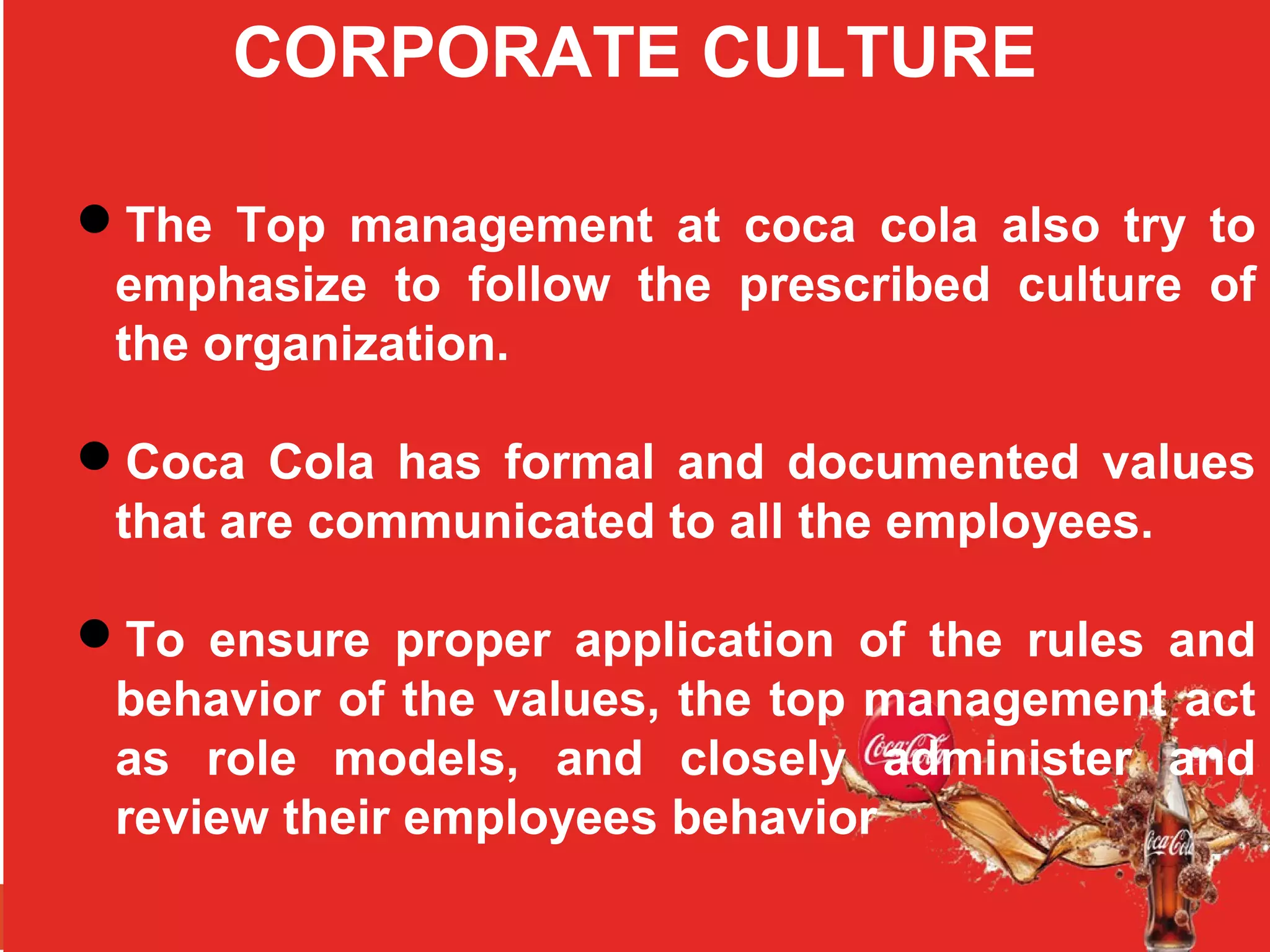 CORPORATE CULTURE
The Top management at coca cola also try to
emphasize to follow the prescribed culture of
the organization.
Coca Cola has formal and documented values
that are communicated to all the employees.
To ensure proper application of the rules and
behavior of the values, the top management act
as role models, and closely administer and
review their employees behavior
 
