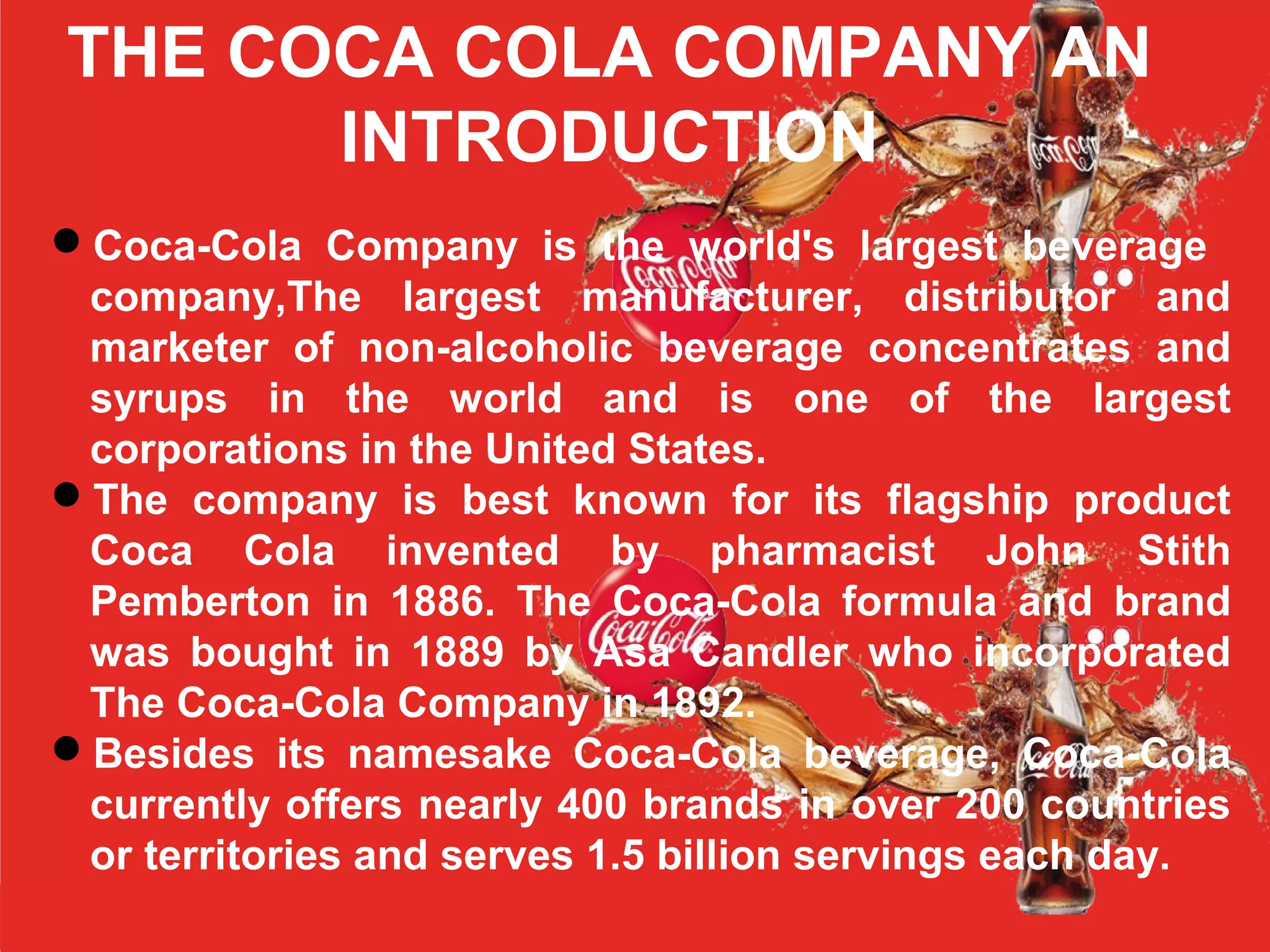 THE COCA COLA COMPANY AN
INTRODUCTION
Coca-Cola Company is the world's largest beverage
company,The largest manufacturer, distributor and
marketer of non-alcoholic beverage concentrates and
syrups in the world and is one of the largest
corporations in the United States.
The company is best known for its flagship product
Coca Cola invented by pharmacist John Stith
Pemberton in 1886. The Coca-Cola formula and brand
was bought in 1889 by Asa Candler who incorporated
The Coca-Cola Company in 1892.
Besides its namesake Coca-Cola beverage, Coca-Cola
currently offers nearly 400 brands in over 200 countries
or territories and serves 1.5 billion servings each day.
 