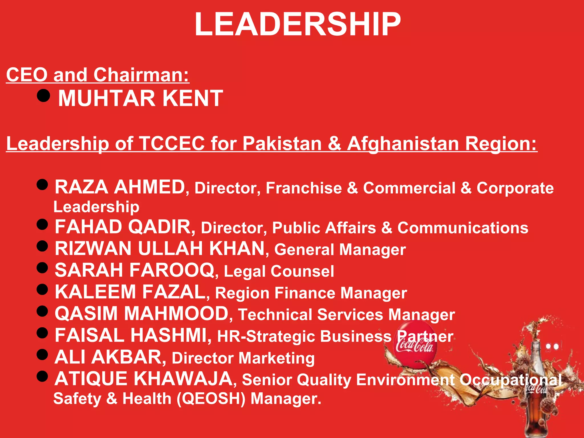 LEADERSHIP
CEO and Chairman:
MUHTAR KENT
Leadership of TCCEC for Pakistan & Afghanistan Region:
RAZA AHMED, Director, Franchise & Commercial & Corporate
Leadership
FAHAD QADIR, Director, Public Affairs & Communications
RIZWAN ULLAH KHAN, General Manager
SARAH FAROOQ, Legal Counsel
KALEEM FAZAL, Region Finance Manager
QASIM MAHMOOD, Technical Services Manager
FAISAL HASHMI, HR-Strategic Business Partner
ALI AKBAR, Director Marketing
ATIQUE KHAWAJA, Senior Quality Environment Occupational
Safety & Health (QEOSH) Manager.
 