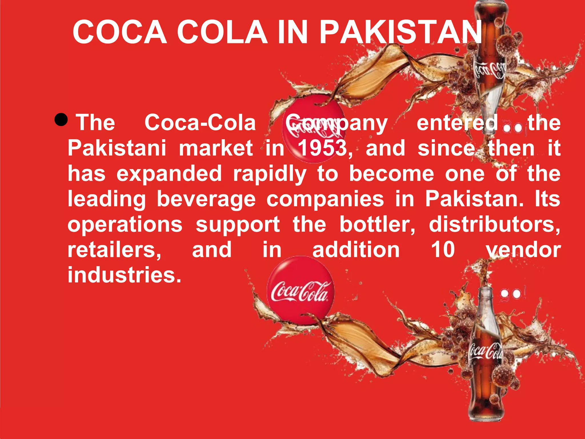 COCA COLA IN PAKISTAN
The Coca-Cola Company entered the
Pakistani market in 1953, and since then it
has expanded rapidly to become one of the
leading beverage companies in Pakistan. Its
operations support the bottler, distributors,
retailers, and in addition 10 vendor
industries.
 
