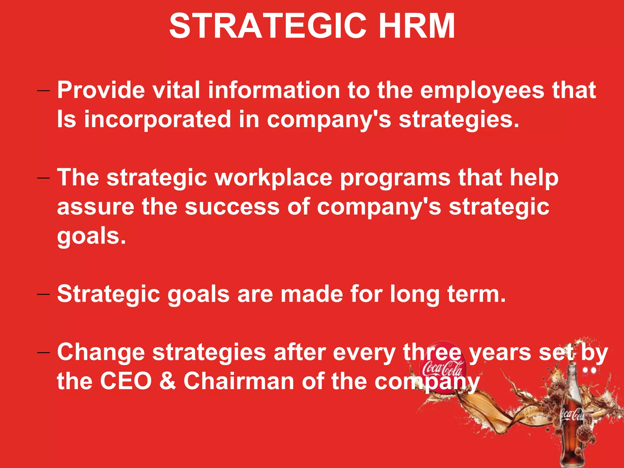 STRATEGIC HRM
– Provide vital information to the employees that
Is incorporated in company's strategies.
– The strategic workplace programs that help
assure the success of company's strategic
goals.
– Strategic goals are made for long term.
– Change strategies after every three years set by
the CEO & Chairman of the company
 